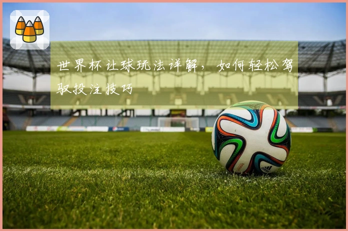 世界杯让球玩法详解，如何轻松驾驭投注技巧